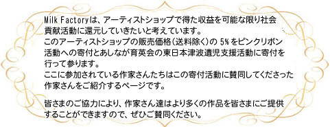 Milk Factoryは、アーティストショップで得た収益を可能な限り社会貢献活動に還元していきたいと考えています。このアーティストショップの販売価格(送料除く)の5%をピンクリボン活動への寄付とあしなが育英会の東日本津波遺児支援活動に寄付を行ってまいります。ここに参加されている作家さんたちはこの寄付活動に賛同してくださった作家さんをご紹介するページです。皆さまのご協力により、作家さん達はより多くの作品を皆さまにご提供することができますので、ぜひご賛同ください。